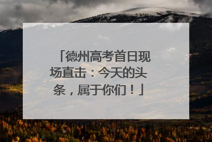 德州高考首日现场直击：今天的头条，属于你们！
