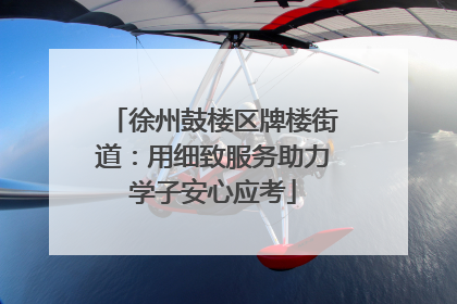徐州鼓楼区牌楼街道：用细致服务助力学子安心应考
