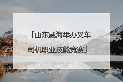 山东威海举办叉车司机职业技能竞赛