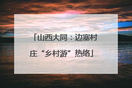 山西大同：边塞村庄“乡村游”热络