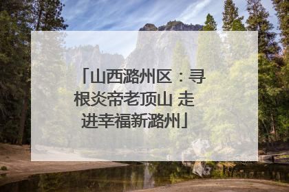 山西潞州区：寻根炎帝老顶山 走进幸福新潞州