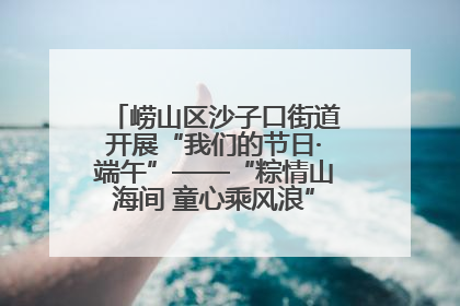 崂山区沙子口街道开展“我们的节日·端午”——“粽情山海间 童心乘风浪”文明实践活动