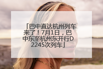 巴中直达杭州列车来了！7月1日，巴中东至杭州东开行D2245次列车