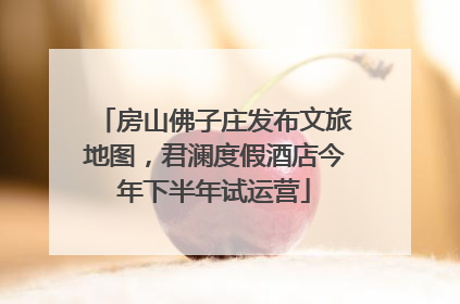 房山佛子庄发布文旅地图，君澜度假酒店今年下半年试运营