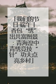 我们的节日·端午丨香包“绣”出共富图景：青海湟中青绣竞技“针”功夫点亮乡村