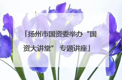 扬州市国资委举办“国资大讲堂” 专题讲座