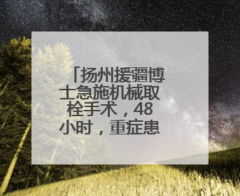 扬州援疆博士急施机械取栓手术，48小时，重症患者获新生！