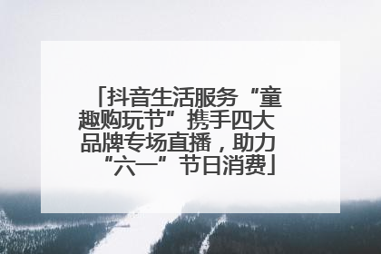 抖音生活服务“童趣购玩节”携手四大品牌专场直播，助力“六一”节日消费