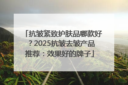 抗皱紧致护肤品哪款好？2025抗皱去皱产品推荐：效果好的牌子