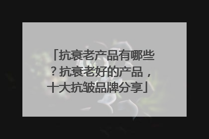 抗衰老产品有哪些？抗衰老好的产品，十大抗皱品牌分享