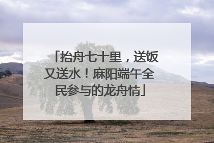 抬舟七十里，送饭又送水！麻阳端午全民参与的龙舟情