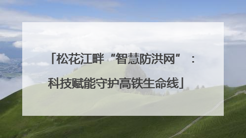 松花江畔“智慧防洪网”：科技赋能守护高铁生命线