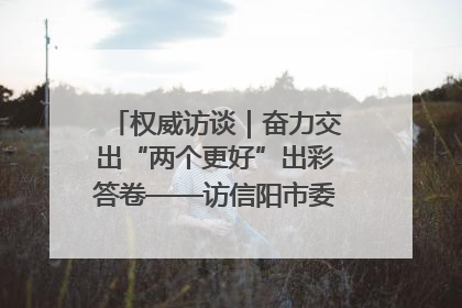 权威访谈｜奋力交出“两个更好”出彩答卷——访信阳市委书记蔡松涛