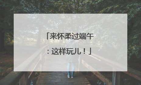 来怀柔过端午：这样玩儿！