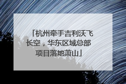 杭州牵手吉利沃飞长空，华东区域总部项目落地萧山