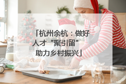 杭州余杭：做好人才“聚引留” 助力乡村振兴