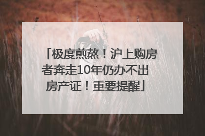 极度煎熬！沪上购房者奔走10年仍办不出房产证！重要提醒