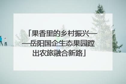果香里的乡村振兴——岳阳国企生态果园蹚出农旅融合新路