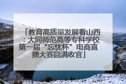 教育高质量发展看山西：大同师范高等专科学校第一届“忘忧杯”电商直播大赛圆满收官
