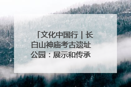 文化中国行｜长白山神庙考古遗址公园：展示和传承多民族文化交融