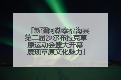 新疆阿勒泰福海县第二届沙尔布拉克草原运动会盛大开幕 展现草原文化魅力