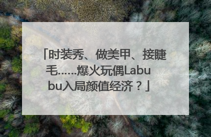 时装秀、做美甲、接睫毛……爆火玩偶Labubu入局颜值经济？