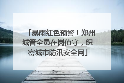 暴雨红色预警！郑州城管全员在岗值守，织密城市防汛安全网