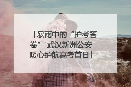 暴雨中的“护考答卷” 武汉新洲公安暖心护航高考首日