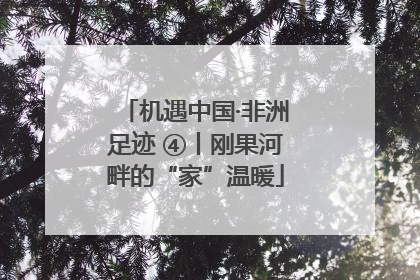 机遇中国·非洲足迹 ④丨刚果河畔的“家”温暖