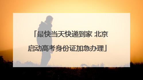 最快当天快递到家 北京启动高考身份证加急办理