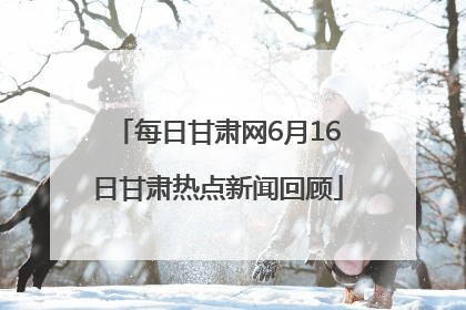 每日甘肃网6月16日甘肃热点新闻回顾