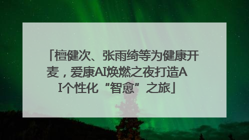 檀健次、张雨绮等为健康开麦，爱康AI焕燃之夜打造AI个性化“智愈”之旅