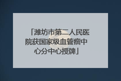 潍坊市第二人民医院获国家级血管瘤中心分中心授牌