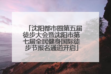 沈阳都市圈第五届徒步大会暨沈阳市第七届全民健身国际徒步节报名通道开启