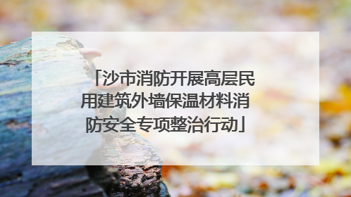 沙市消防开展高层民用建筑外墙保温材料消防安全专项整治行动