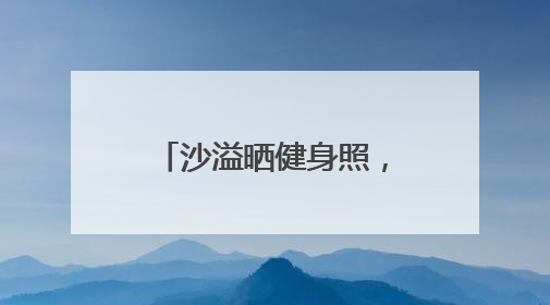 沙溢晒健身照，大秀肌肉：做一个爱出汗、爱笑、爱臭美的父亲