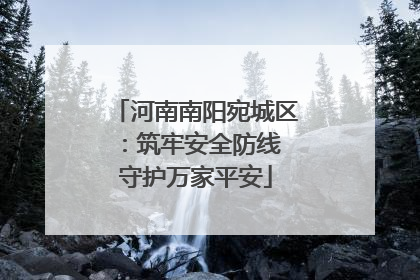 河南南阳宛城区：筑牢安全防线 守护万家平安
