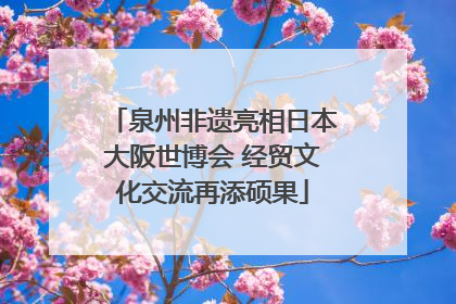 泉州非遗亮相日本大阪世博会 经贸文化交流再添硕果