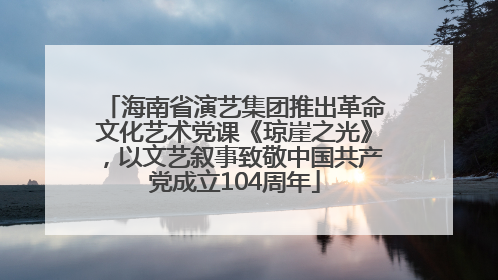 海南省演艺集团推出革命文化艺术党课《琼崖之光》，以文艺叙事致敬中国共产党成立104周年