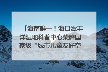 海南唯一！海口潭丰洋湿地科普中心荣膺国家级“城市儿童友好空间建设园区”称号