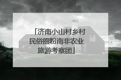 济南小山村乡村民俗圈粉南非农业旅游考察团