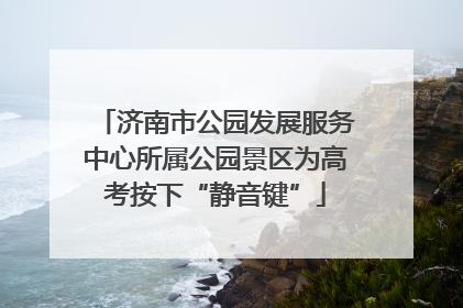 济南市公园发展服务中心所属公园景区为高考按下“静音键”