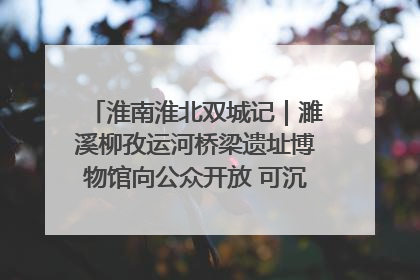 淮南淮北双城记｜濉溪柳孜运河桥梁遗址博物馆向公众开放 可沉浸式触摸历史