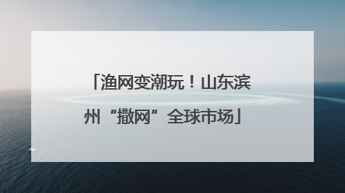 渔网变潮玩！山东滨州“撒网”全球市场