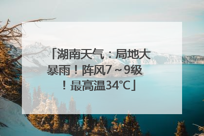 湖南天气：局地大暴雨！阵风7～9级！最高温34℃