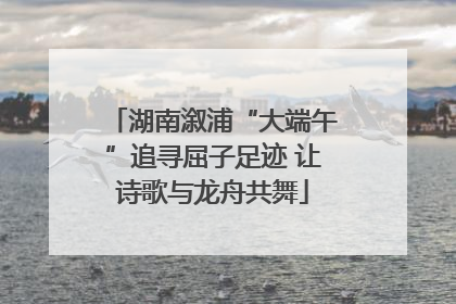 湖南溆浦“大端午”追寻屈子足迹 让诗歌与龙舟共舞