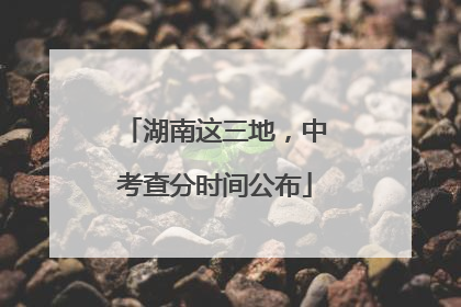 湖南这三地，中考查分时间公布