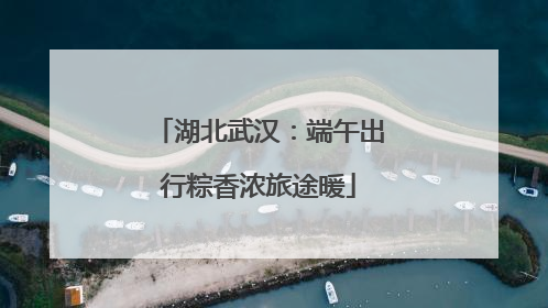 湖北武汉：端午出行粽香浓旅途暖