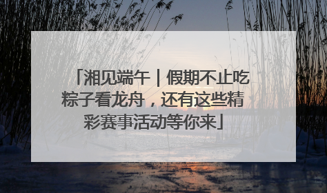 湘见端午｜假期不止吃粽子看龙舟，还有这些精彩赛事活动等你来