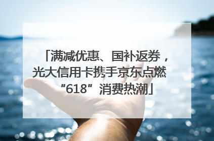 满减优惠、国补返券，光大信用卡携手京东点燃“618”消费热潮